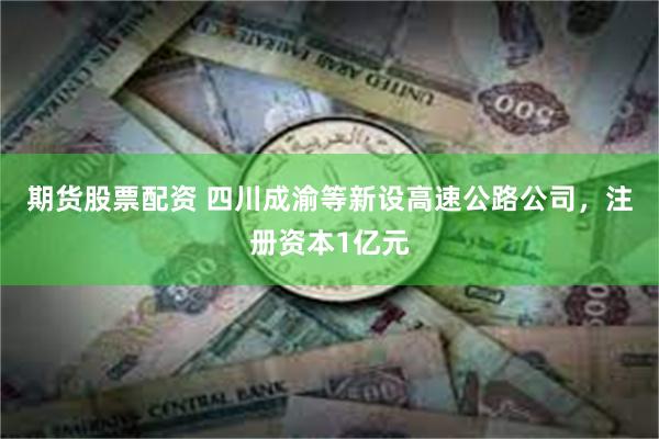 期货股票配资 四川成渝等新设高速公路公司，注册资本1亿元