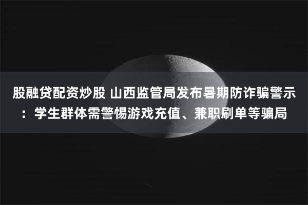 股融贷配资炒股 山西监管局发布暑期防诈骗警示：学生群体需警惕游戏充值、兼职刷单等骗局