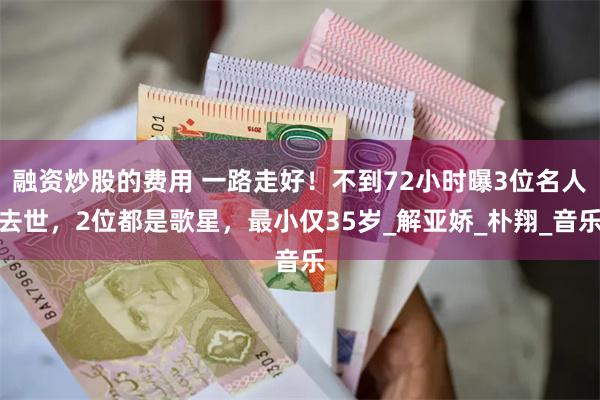融资炒股的费用 一路走好！不到72小时曝3位名人去世，2位都是歌星，最小仅35岁_解亚娇_朴翔_音乐