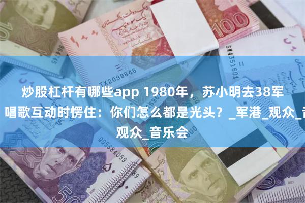 炒股杠杆有哪些app 1980年，苏小明去38军演出，唱歌互动时愣住：你们怎么都是光头？_军港_观众_音乐会