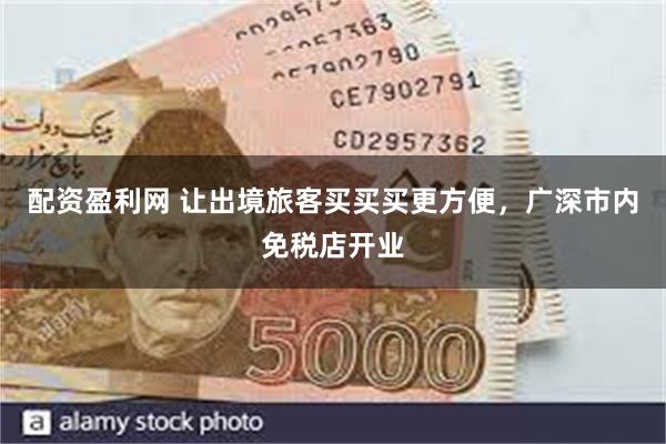 配资盈利网 让出境旅客买买买更方便，广深市内免税店开业