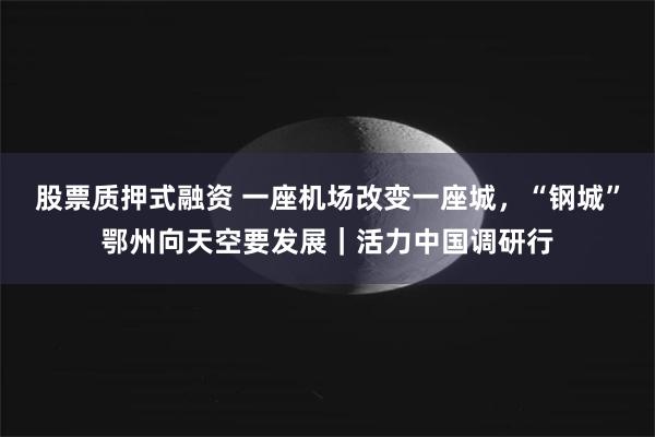 股票质押式融资 一座机场改变一座城，“钢城”鄂州向天空要发展｜活力中国调研行