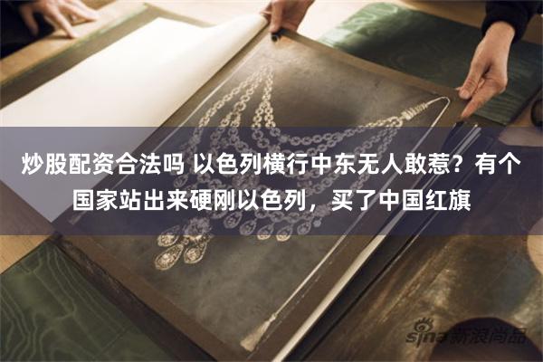 炒股配资合法吗 以色列横行中东无人敢惹？有个国家站出来硬刚以色列，买了中国红旗