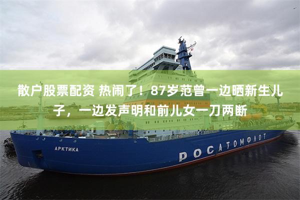 散户股票配资 热闹了！87岁范曾一边晒新生儿子，一边发声明和前儿女一刀两断