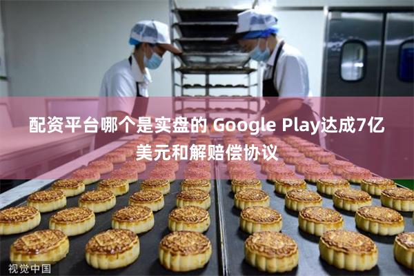 配资平台哪个是实盘的 Google Play达成7亿美元和解赔偿协议