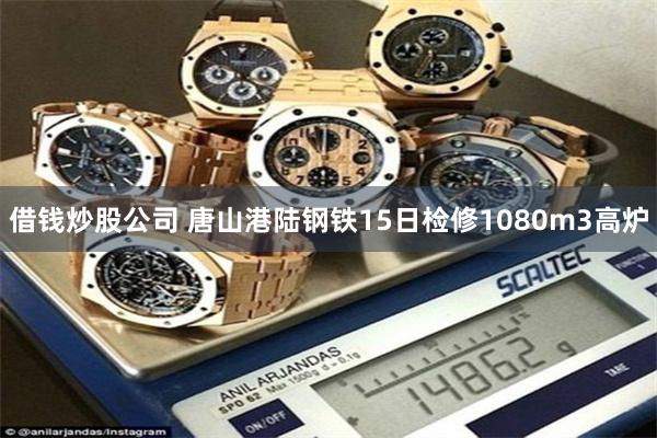 借钱炒股公司 唐山港陆钢铁15日检修1080m3高炉