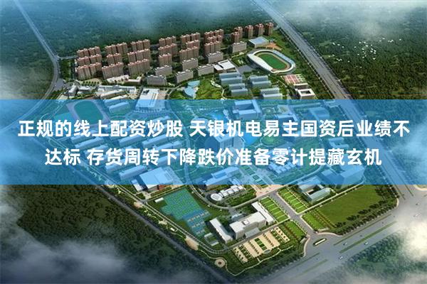 正规的线上配资炒股 天银机电易主国资后业绩不达标 存货周转下降跌价准备零计提藏玄机