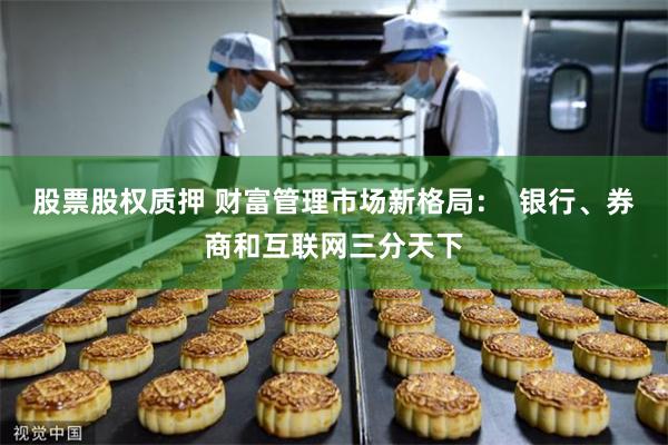 股票股权质押 财富管理市场新格局：  银行、券商和互联网三分天下